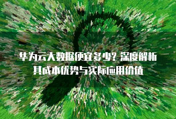 华为云大数据便宜多少?深度解析其成本优势与实际应用价值