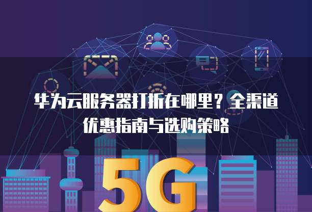 华为云服务器打折在哪里?全渠道优惠指南与选购策略