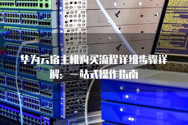 华为云宿主机购买流程详细步骤详解:一站式操作指南