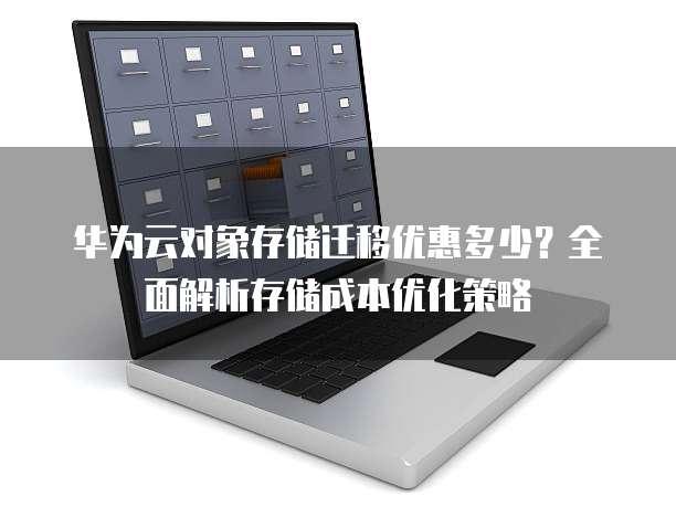 华为云对象存储迁移优惠多少?全面解析存储成本优化策略