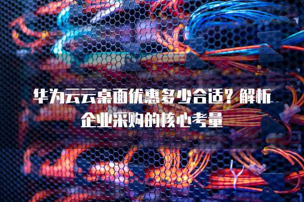 华为云云桌面优惠多少合适?解析企业采购的核心考量