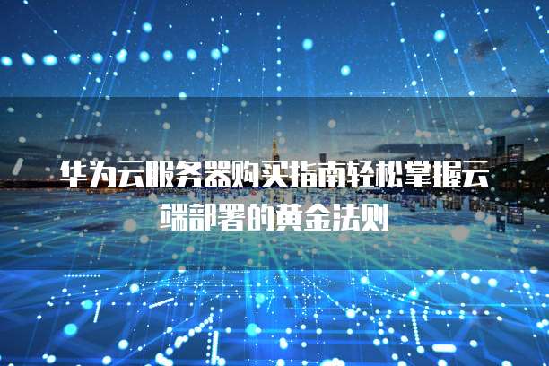 华为云服务器购买指南轻松掌握云端部署的黄金法则  