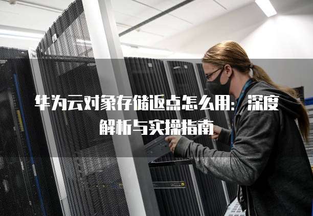 华为云对象存储返点怎么用:深度解析与实操指南