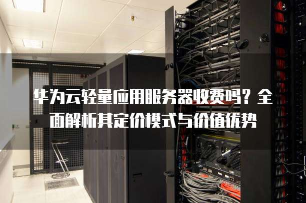 华为云轻量应用服务器收费吗?全面解析其定价模式与价值优势