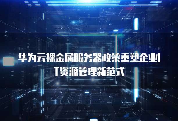 华为云裸金属服务器政策重塑企业IT资源管理新范式  