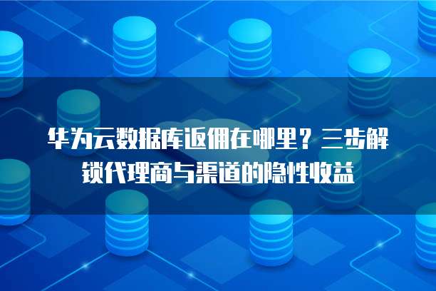 华为云数据库返佣在哪里?三步解锁代理商与渠道的隐性收益
