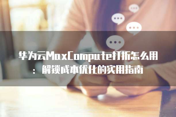 华为云MaxCompute打折怎么用:解锁成本优化的实用指南
