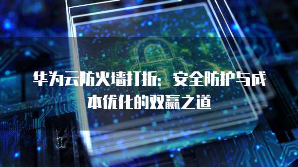华为云防火墙打折:安全防护与成本优化的双赢之道
