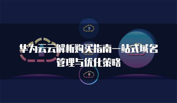 华为云云解析购买指南一站式域名管理与优化策略