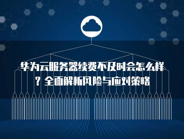 华为云服务器续费不及时会怎么样？全面解析风险与应对策略
