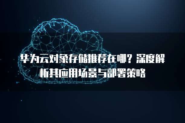 华为云对象存储推荐在哪?深度解析其应用场景与部署策略