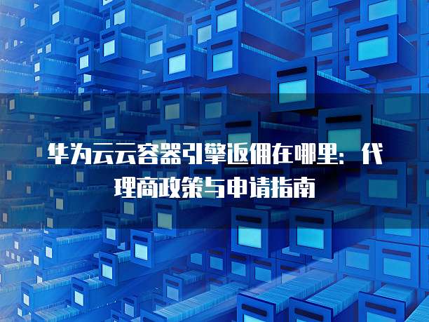 华为云云容器引擎返佣在哪里:代理商政策与申请指南