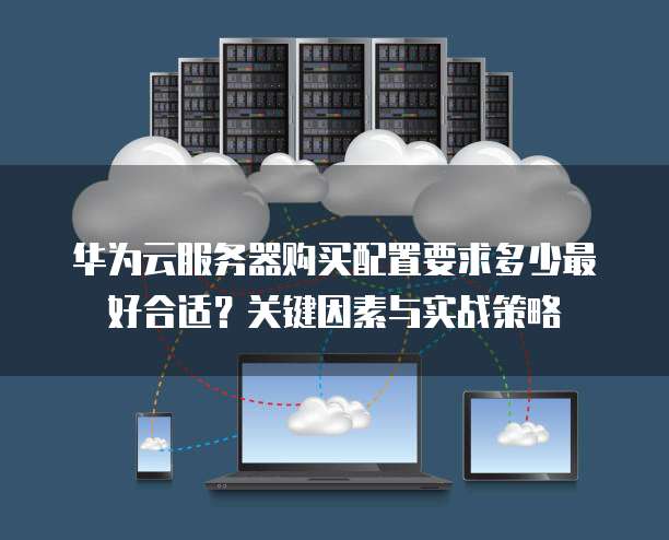 华为云服务器购买配置要求多少最好合适?关键因素与实战策略
