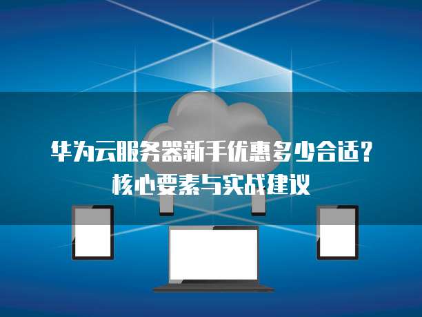 华为云服务器新手优惠多少合适?核心要素与实战建议