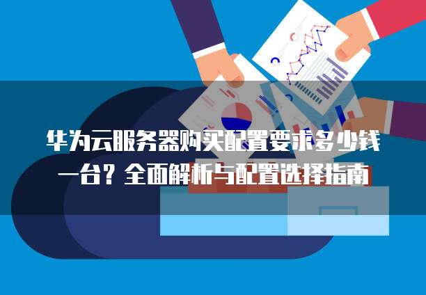 华为云服务器购买配置要求多少钱一台？全面解析与配置选择指南