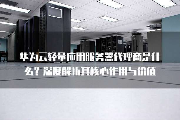 华为云轻量应用服务器代理商是什么?深度解析其核心作用与价值