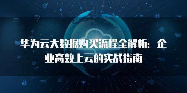 华为云大数据购买流程全解析:企业高效上云的实战指南