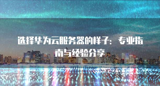 选择华为云服务器的样子:专业指南与经验分享