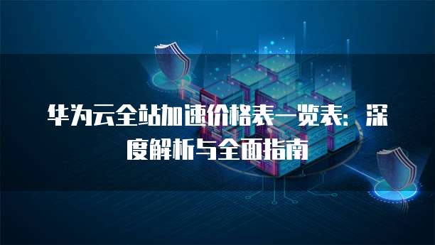 华为云全站加速价格表一览表:深度解析与全面指南