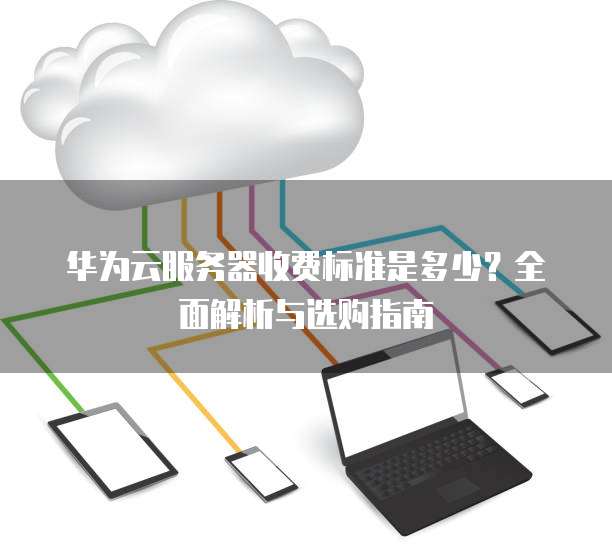 华为云服务器收费标准是多少?全面解析与选购指南