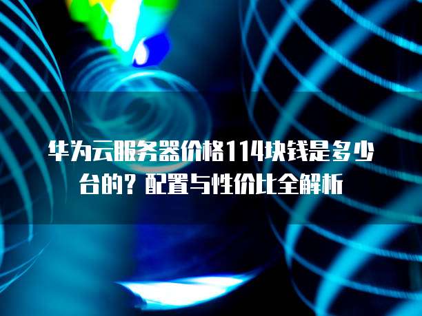 华为云服务器价格114块钱是多少台的?配置与性价比全解析