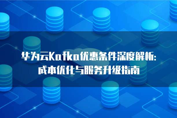 华为云Kafka优惠条件深度解析：成本优化与服务升级指南