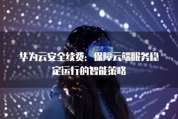 华为云安全续费:保障云端服务稳定运行的智能策略