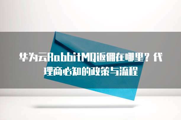 华为云RabbitMQ返佣在哪里？代理商必知的政策与流程  