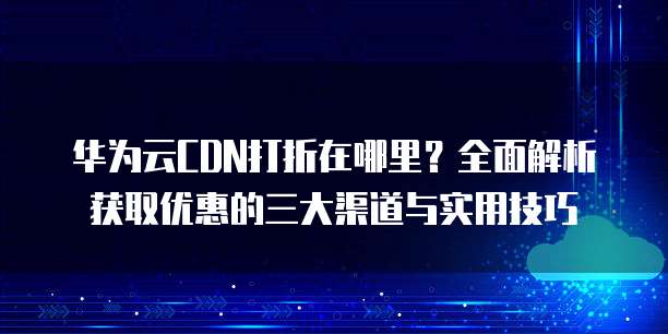 华为云CDN打折在哪里?全面解析获取优惠的三大渠道与实用技巧