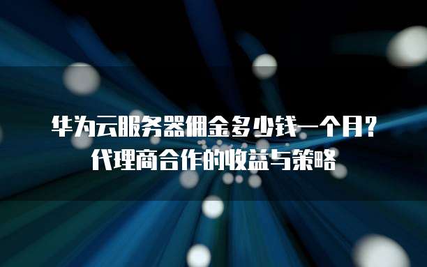 华为云服务器佣金多少钱一个月?代理商合作的收益与策略