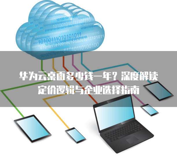 华为云桌面多少钱一年?深度解读定价逻辑与企业选择指南