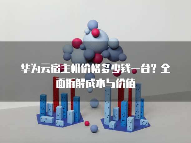 华为云宿主机价格多少钱一台?全面拆解成本与价值