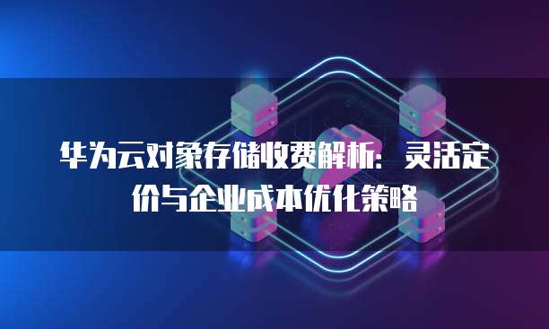 华为云对象存储收费解析:灵活定价与企业成本优化策略