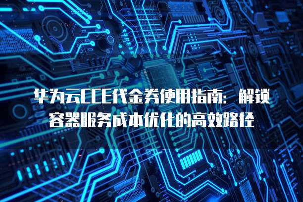 华为云CCE代金券使用指南:解锁容器服务成本优化的高效路径