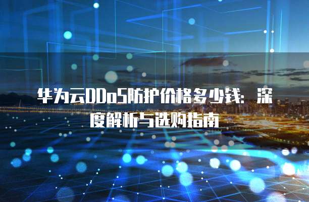 华为云DDoS防护价格多少钱：深度解析与选购指南