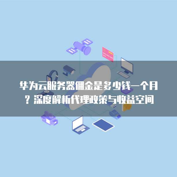 华为云服务器佣金是多少钱一个月?深度解析代理政策与收益空间