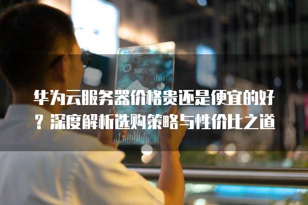 华为云服务器价格贵还是便宜的好?深度解析选购策略与性价比之道