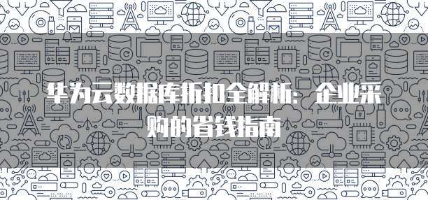 华为云数据库折扣全解析:企业采购的省钱指南