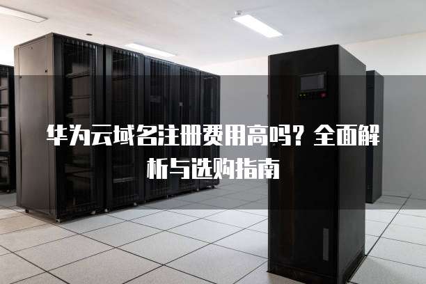华为云域名注册费用高吗？全面解析与选购指南