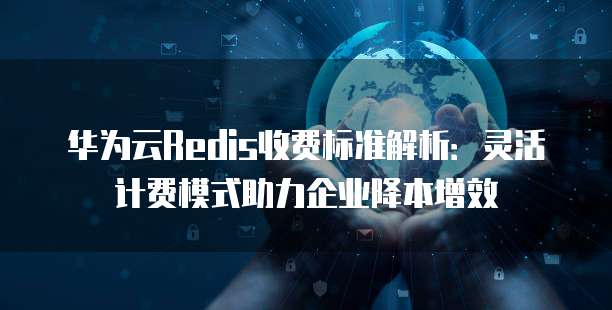 华为云Redis收费标准解析:灵活计费模式助力企业降本增效