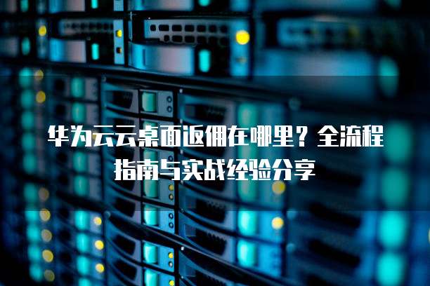 华为云云桌面返佣在哪里?全流程指南与实战经验分享