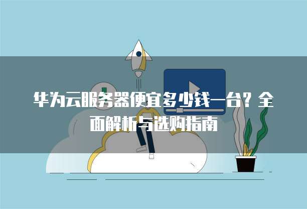 华为云服务器便宜多少钱一台?全面解析与选购指南
