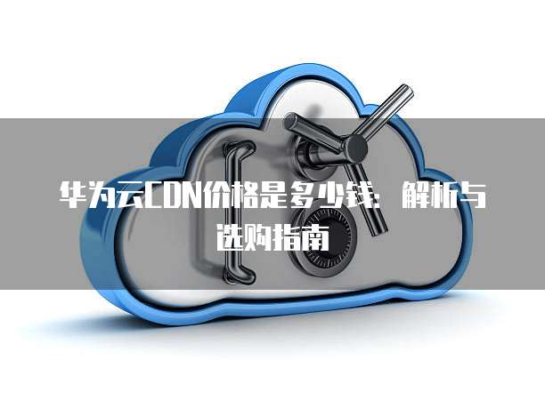 华为云CDN价格是多少钱:解析与选购指南