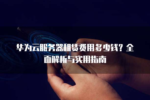 华为云服务器租赁费用多少钱?全面解析与实用指南