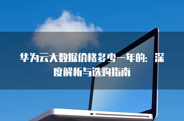 华为云大数据价格多少一年的:深度解析与选购指南