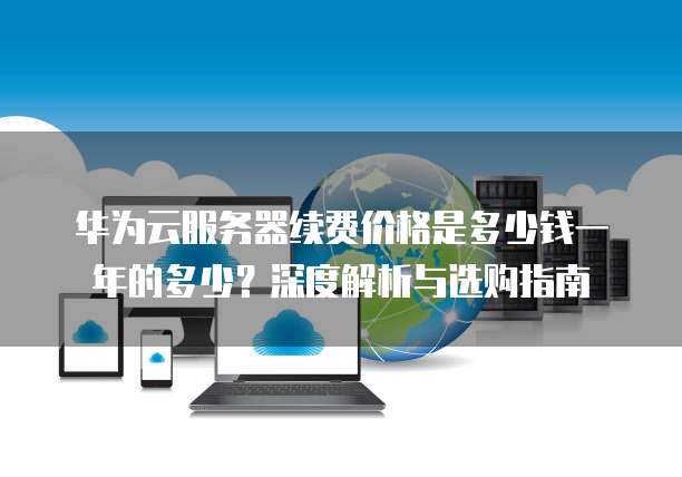 华为云服务器续费价格是多少钱一年的多少?深度解析与选购指南