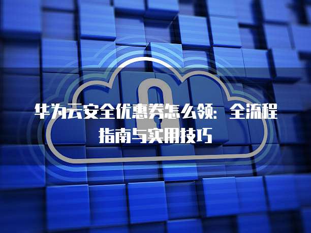 华为云安全优惠券怎么领:全流程指南与实用技巧