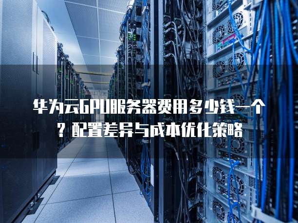 华为云GPU服务器费用多少钱一个？配置差异与成本优化策略  