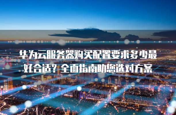 华为云服务器购买配置要求多少最好合适?全面指南助您选对方案