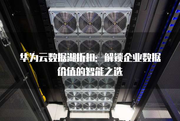 华为云数据湖折扣:解锁企业数据价值的智能之选